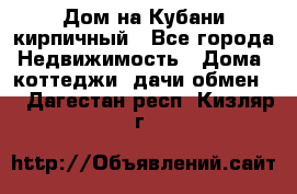 Дом на Кубани кирпичный - Все города Недвижимость » Дома, коттеджи, дачи обмен   . Дагестан респ.,Кизляр г.